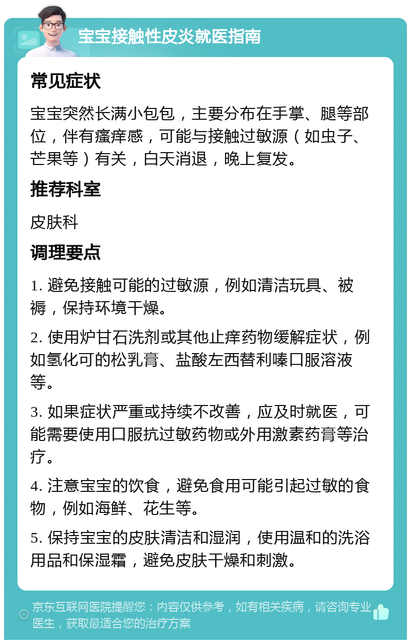 宝宝接触性皮炎就医指南 常见症状 宝宝突然长满小包包，主要分布在手掌、腿等部位，伴有瘙痒感，可能与接触过敏源（如虫子、芒果等）有关，白天消退，晚上复发。 推荐科室 皮肤科 调理要点 1. 避免接触可能的过敏源，例如清洁玩具、被褥，保持环境干燥。 2. 使用炉甘石洗剂或其他止痒药物缓解症状，例如氢化可的松乳膏、盐酸左西替利嗪口服溶液等。 3. 如果症状严重或持续不改善，应及时就医，可能需要使用口服抗过敏药物或外用激素药膏等治疗。 4. 注意宝宝的饮食，避免食用可能引起过敏的食物，例如海鲜、花生等。 5. 保持宝宝的皮肤清洁和湿润，使用温和的洗浴用品和保湿霜，避免皮肤干燥和刺激。