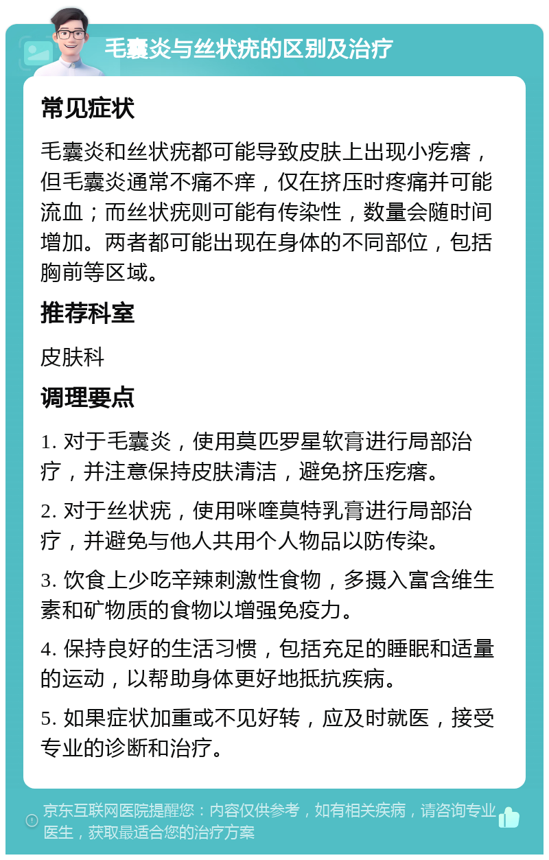 毛囊炎与丝状疣的区别及治疗 常见症状 毛囊炎和丝状疣都可能导致皮肤上出现小疙瘩，但毛囊炎通常不痛不痒，仅在挤压时疼痛并可能流血；而丝状疣则可能有传染性，数量会随时间增加。两者都可能出现在身体的不同部位，包括胸前等区域。 推荐科室 皮肤科 调理要点 1. 对于毛囊炎，使用莫匹罗星软膏进行局部治疗，并注意保持皮肤清洁，避免挤压疙瘩。 2. 对于丝状疣，使用咪喹莫特乳膏进行局部治疗，并避免与他人共用个人物品以防传染。 3. 饮食上少吃辛辣刺激性食物，多摄入富含维生素和矿物质的食物以增强免疫力。 4. 保持良好的生活习惯，包括充足的睡眠和适量的运动，以帮助身体更好地抵抗疾病。 5. 如果症状加重或不见好转，应及时就医，接受专业的诊断和治疗。