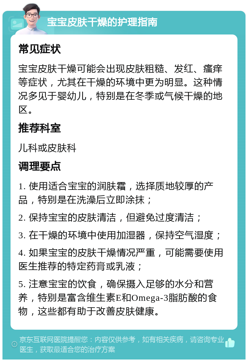 宝宝皮肤干燥的护理指南 常见症状 宝宝皮肤干燥可能会出现皮肤粗糙、发红、瘙痒等症状，尤其在干燥的环境中更为明显。这种情况多见于婴幼儿，特别是在冬季或气候干燥的地区。 推荐科室 儿科或皮肤科 调理要点 1. 使用适合宝宝的润肤霜，选择质地较厚的产品，特别是在洗澡后立即涂抹； 2. 保持宝宝的皮肤清洁，但避免过度清洁； 3. 在干燥的环境中使用加湿器，保持空气湿度； 4. 如果宝宝的皮肤干燥情况严重，可能需要使用医生推荐的特定药膏或乳液； 5. 注意宝宝的饮食，确保摄入足够的水分和营养，特别是富含维生素E和Omega-3脂肪酸的食物，这些都有助于改善皮肤健康。