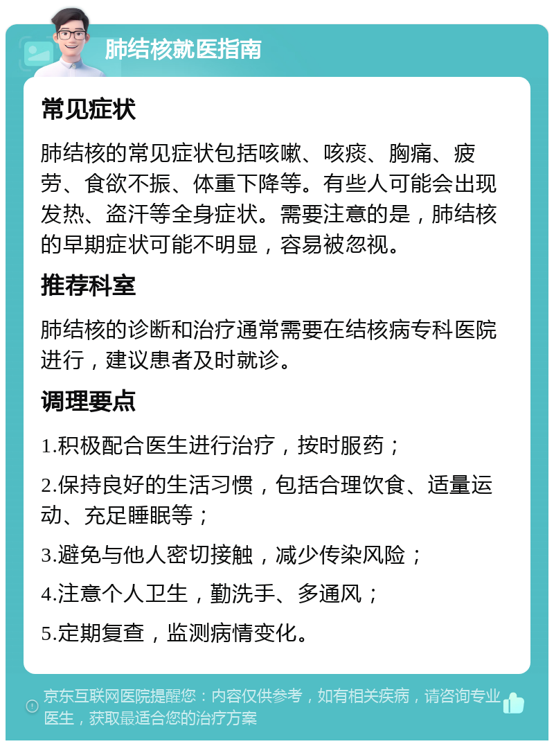 肺结核就医指南 常见症状 肺结核的常见症状包括咳嗽、咳痰、胸痛、疲劳、食欲不振、体重下降等。有些人可能会出现发热、盗汗等全身症状。需要注意的是，肺结核的早期症状可能不明显，容易被忽视。 推荐科室 肺结核的诊断和治疗通常需要在结核病专科医院进行，建议患者及时就诊。 调理要点 1.积极配合医生进行治疗，按时服药； 2.保持良好的生活习惯，包括合理饮食、适量运动、充足睡眠等； 3.避免与他人密切接触，减少传染风险； 4.注意个人卫生，勤洗手、多通风； 5.定期复查，监测病情变化。