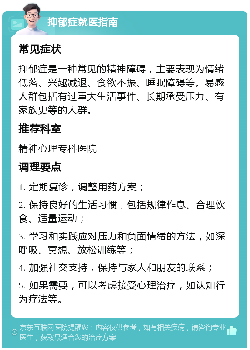 抑郁症就医指南 常见症状 抑郁症是一种常见的精神障碍，主要表现为情绪低落、兴趣减退、食欲不振、睡眠障碍等。易感人群包括有过重大生活事件、长期承受压力、有家族史等的人群。 推荐科室 精神心理专科医院 调理要点 1. 定期复诊，调整用药方案； 2. 保持良好的生活习惯，包括规律作息、合理饮食、适量运动； 3. 学习和实践应对压力和负面情绪的方法，如深呼吸、冥想、放松训练等； 4. 加强社交支持，保持与家人和朋友的联系； 5. 如果需要，可以考虑接受心理治疗，如认知行为疗法等。