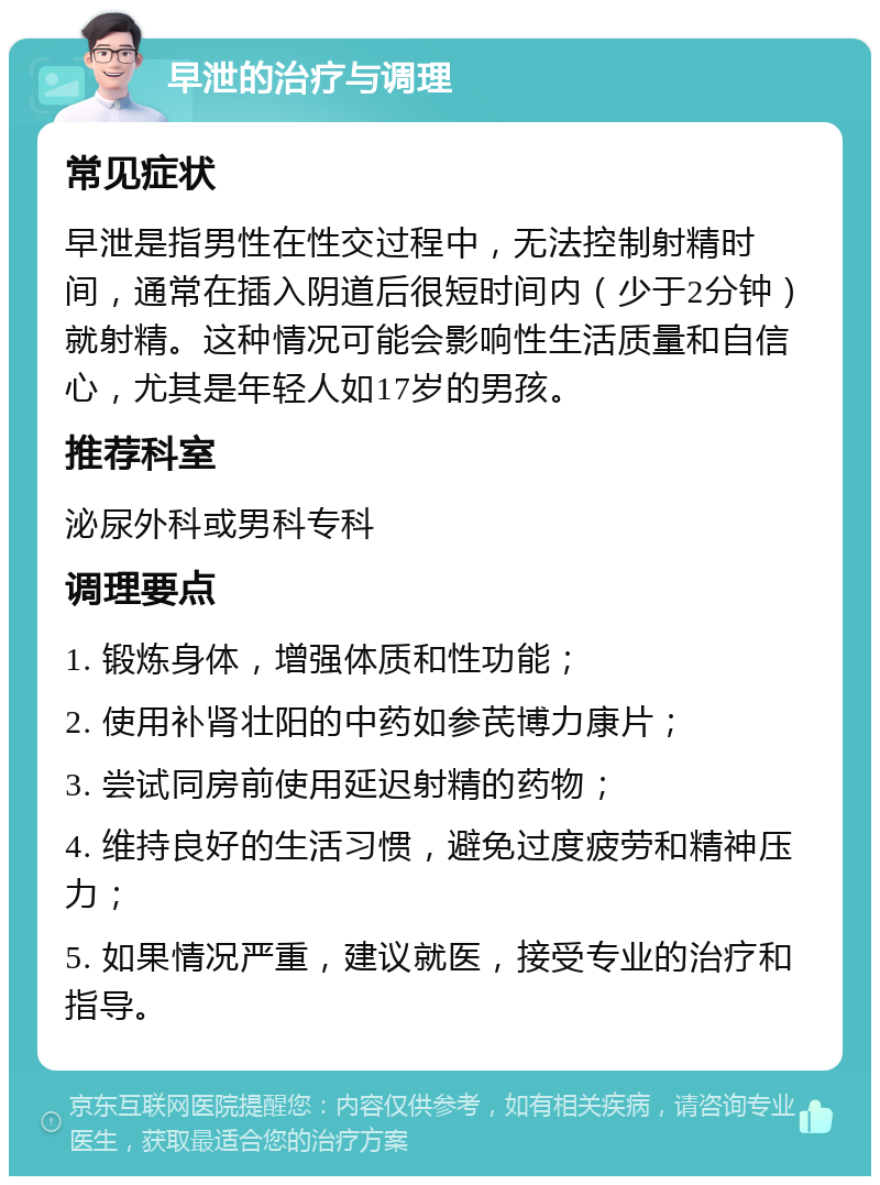 早泄的治疗与调理 常见症状 早泄是指男性在性交过程中，无法控制射精时间，通常在插入阴道后很短时间内（少于2分钟）就射精。这种情况可能会影响性生活质量和自信心，尤其是年轻人如17岁的男孩。 推荐科室 泌尿外科或男科专科 调理要点 1. 锻炼身体，增强体质和性功能； 2. 使用补肾壮阳的中药如参芪博力康片； 3. 尝试同房前使用延迟射精的药物； 4. 维持良好的生活习惯，避免过度疲劳和精神压力； 5. 如果情况严重，建议就医，接受专业的治疗和指导。