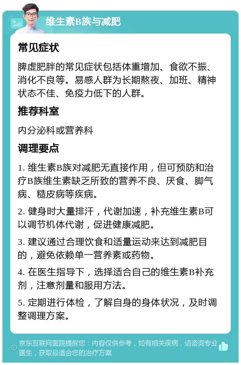 维生素B族与减肥 常见症状 脾虚肥胖的常见症状包括体重增加、食欲不振、消化不良等。易感人群为长期熬夜、加班、精神状态不佳、免疫力低下的人群。 推荐科室 内分泌科或营养科 调理要点 1. 维生素B族对减肥无直接作用，但可预防和治疗B族维生素缺乏所致的营养不良、厌食、脚气病、糙皮病等疾病。 2. 健身时大量排汗，代谢加速，补充维生素B可以调节机体代谢，促进健康减肥。 3. 建议通过合理饮食和适量运动来达到减肥目的，避免依赖单一营养素或药物。 4. 在医生指导下，选择适合自己的维生素B补充剂，注意剂量和服用方法。 5. 定期进行体检，了解自身的身体状况，及时调整调理方案。