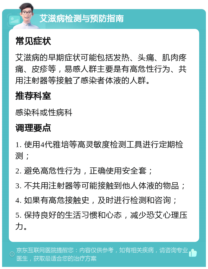 艾滋病检测与预防指南 常见症状 艾滋病的早期症状可能包括发热、头痛、肌肉疼痛、皮疹等，易感人群主要是有高危性行为、共用注射器等接触了感染者体液的人群。 推荐科室 感染科或性病科 调理要点 1. 使用4代雅培等高灵敏度检测工具进行定期检测； 2. 避免高危性行为，正确使用安全套； 3. 不共用注射器等可能接触到他人体液的物品； 4. 如果有高危接触史，及时进行检测和咨询； 5. 保持良好的生活习惯和心态，减少恐艾心理压力。