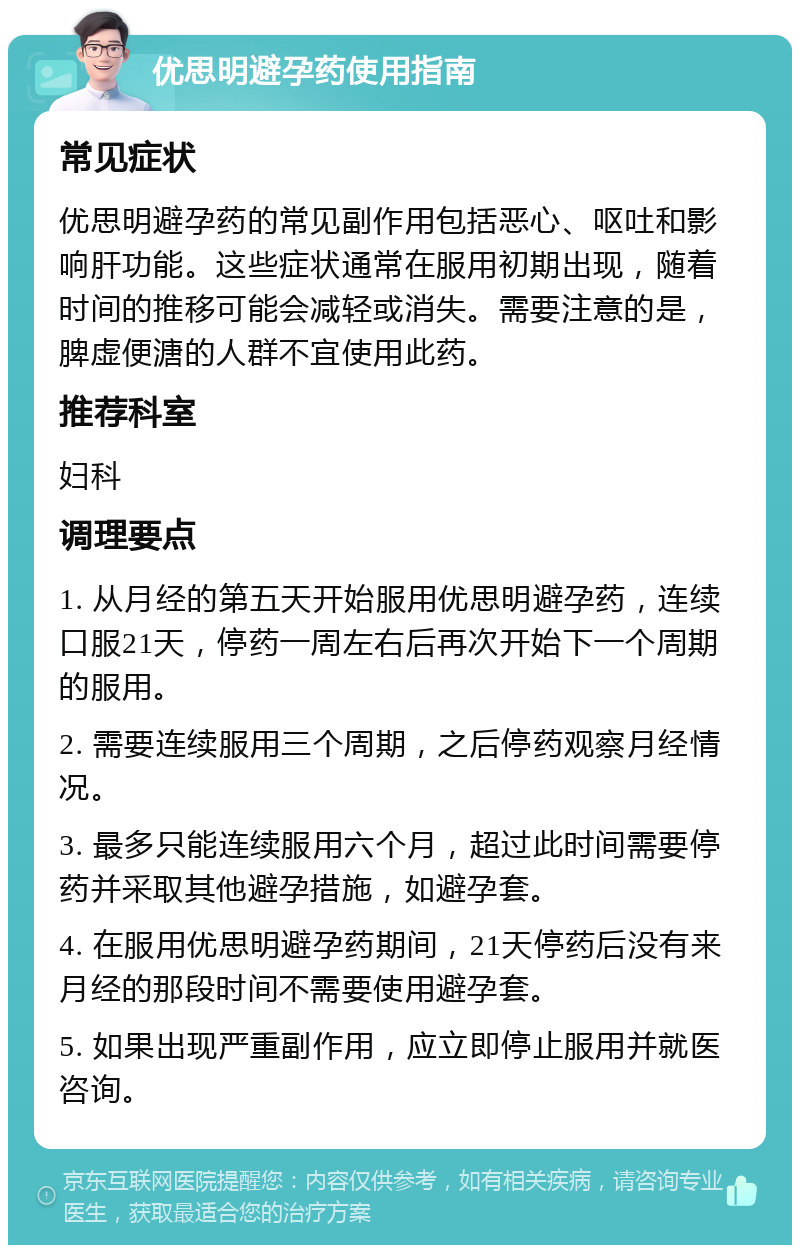 优思明避孕药使用指南 常见症状 优思明避孕药的常见副作用包括恶心、呕吐和影响肝功能。这些症状通常在服用初期出现，随着时间的推移可能会减轻或消失。需要注意的是，脾虚便溏的人群不宜使用此药。 推荐科室 妇科 调理要点 1. 从月经的第五天开始服用优思明避孕药，连续口服21天，停药一周左右后再次开始下一个周期的服用。 2. 需要连续服用三个周期，之后停药观察月经情况。 3. 最多只能连续服用六个月，超过此时间需要停药并采取其他避孕措施，如避孕套。 4. 在服用优思明避孕药期间，21天停药后没有来月经的那段时间不需要使用避孕套。 5. 如果出现严重副作用，应立即停止服用并就医咨询。