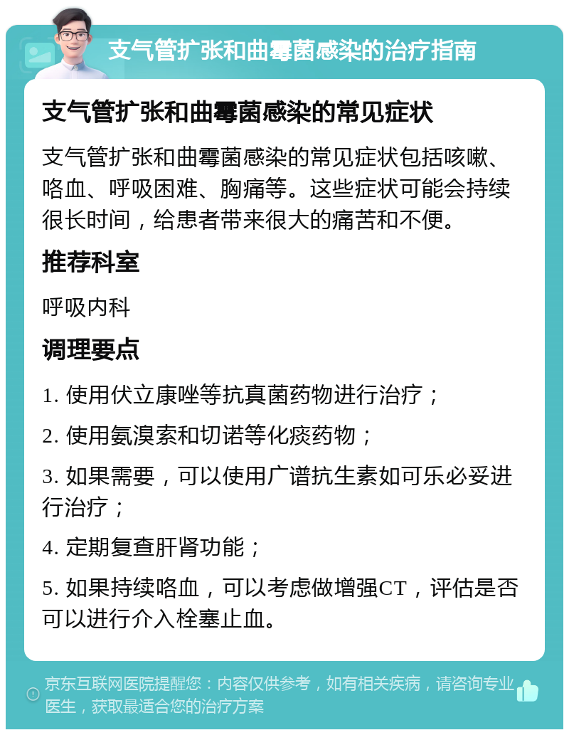 支气管扩张和曲霉菌感染的治疗指南 支气管扩张和曲霉菌感染的常见症状 支气管扩张和曲霉菌感染的常见症状包括咳嗽、咯血、呼吸困难、胸痛等。这些症状可能会持续很长时间，给患者带来很大的痛苦和不便。 推荐科室 呼吸内科 调理要点 1. 使用伏立康唑等抗真菌药物进行治疗； 2. 使用氨溴索和切诺等化痰药物； 3. 如果需要，可以使用广谱抗生素如可乐必妥进行治疗； 4. 定期复查肝肾功能； 5. 如果持续咯血，可以考虑做增强CT，评估是否可以进行介入栓塞止血。