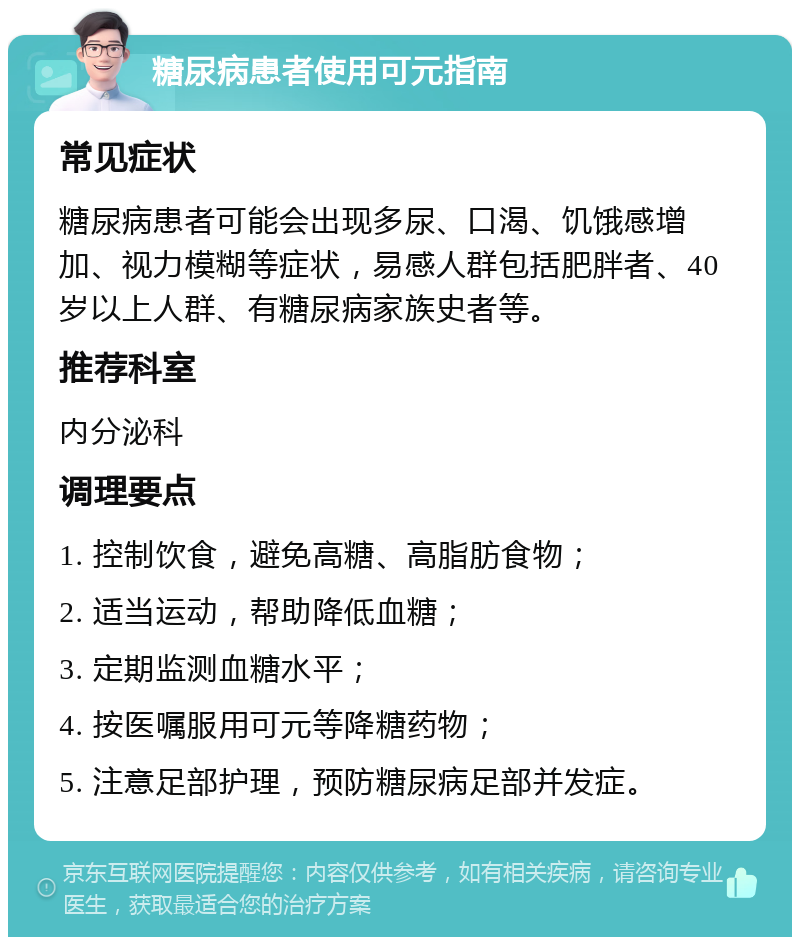 糖尿病患者使用可元指南 常见症状 糖尿病患者可能会出现多尿、口渴、饥饿感增加、视力模糊等症状，易感人群包括肥胖者、40岁以上人群、有糖尿病家族史者等。 推荐科室 内分泌科 调理要点 1. 控制饮食，避免高糖、高脂肪食物； 2. 适当运动，帮助降低血糖； 3. 定期监测血糖水平； 4. 按医嘱服用可元等降糖药物； 5. 注意足部护理，预防糖尿病足部并发症。