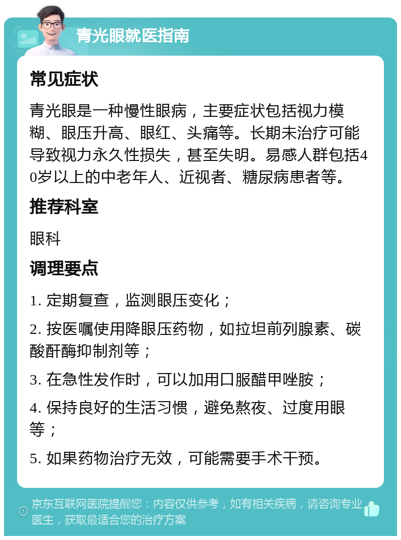 青光眼就医指南 常见症状 青光眼是一种慢性眼病，主要症状包括视力模糊、眼压升高、眼红、头痛等。长期未治疗可能导致视力永久性损失，甚至失明。易感人群包括40岁以上的中老年人、近视者、糖尿病患者等。 推荐科室 眼科 调理要点 1. 定期复查，监测眼压变化； 2. 按医嘱使用降眼压药物，如拉坦前列腺素、碳酸酐酶抑制剂等； 3. 在急性发作时，可以加用口服醋甲唑胺； 4. 保持良好的生活习惯，避免熬夜、过度用眼等； 5. 如果药物治疗无效，可能需要手术干预。