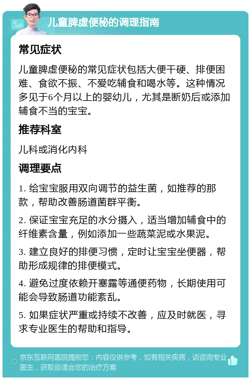 儿童脾虚便秘的调理指南 常见症状 儿童脾虚便秘的常见症状包括大便干硬、排便困难、食欲不振、不爱吃辅食和喝水等。这种情况多见于6个月以上的婴幼儿，尤其是断奶后或添加辅食不当的宝宝。 推荐科室 儿科或消化内科 调理要点 1. 给宝宝服用双向调节的益生菌，如推荐的那款，帮助改善肠道菌群平衡。 2. 保证宝宝充足的水分摄入，适当增加辅食中的纤维素含量，例如添加一些蔬菜泥或水果泥。 3. 建立良好的排便习惯，定时让宝宝坐便器，帮助形成规律的排便模式。 4. 避免过度依赖开塞露等通便药物，长期使用可能会导致肠道功能紊乱。 5. 如果症状严重或持续不改善，应及时就医，寻求专业医生的帮助和指导。