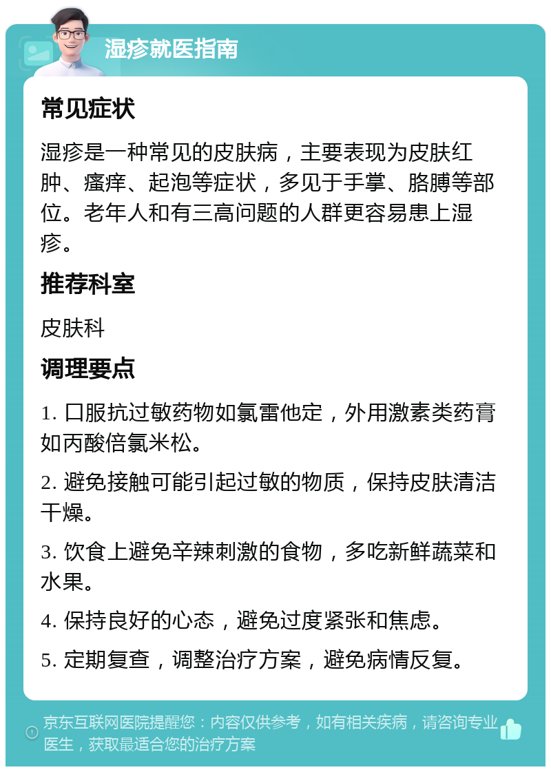 湿疹就医指南 常见症状 湿疹是一种常见的皮肤病，主要表现为皮肤红肿、瘙痒、起泡等症状，多见于手掌、胳膊等部位。老年人和有三高问题的人群更容易患上湿疹。 推荐科室 皮肤科 调理要点 1. 口服抗过敏药物如氯雷他定，外用激素类药膏如丙酸倍氯米松。 2. 避免接触可能引起过敏的物质，保持皮肤清洁干燥。 3. 饮食上避免辛辣刺激的食物，多吃新鲜蔬菜和水果。 4. 保持良好的心态，避免过度紧张和焦虑。 5. 定期复查，调整治疗方案，避免病情反复。