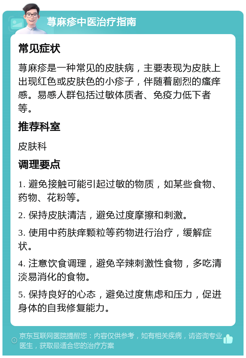 荨麻疹中医治疗指南 常见症状 荨麻疹是一种常见的皮肤病，主要表现为皮肤上出现红色或皮肤色的小疹子，伴随着剧烈的瘙痒感。易感人群包括过敏体质者、免疫力低下者等。 推荐科室 皮肤科 调理要点 1. 避免接触可能引起过敏的物质，如某些食物、药物、花粉等。 2. 保持皮肤清洁，避免过度摩擦和刺激。 3. 使用中药肤痒颗粒等药物进行治疗，缓解症状。 4. 注意饮食调理，避免辛辣刺激性食物，多吃清淡易消化的食物。 5. 保持良好的心态，避免过度焦虑和压力，促进身体的自我修复能力。