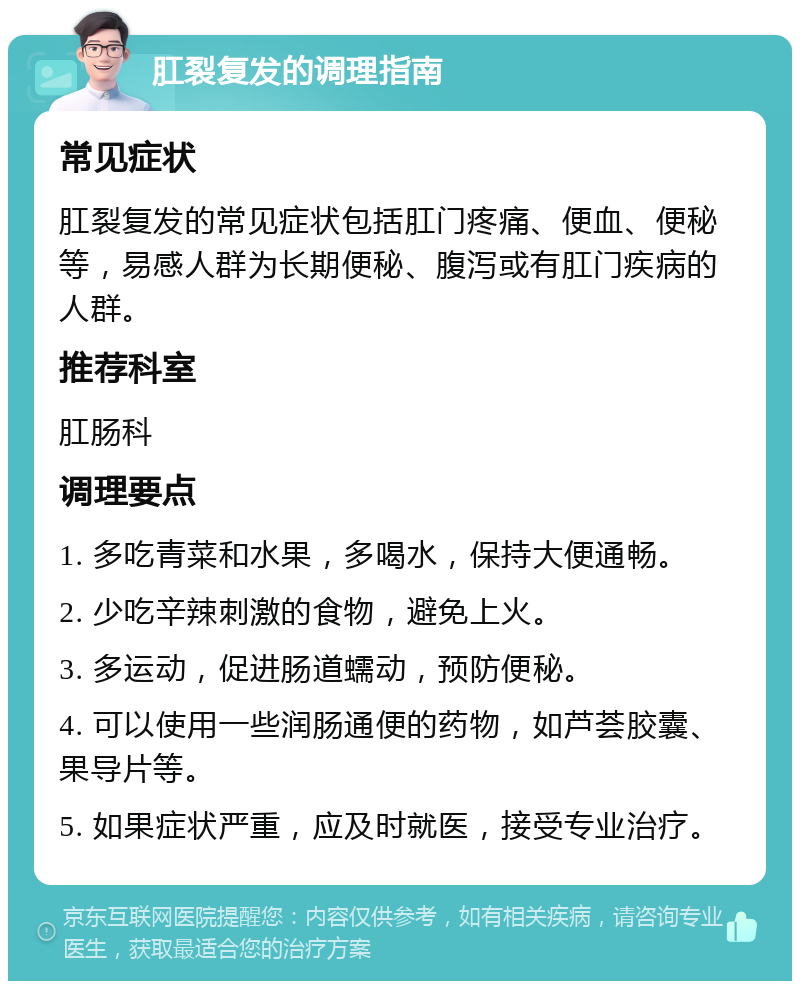 肛裂复发的调理指南 常见症状 肛裂复发的常见症状包括肛门疼痛、便血、便秘等，易感人群为长期便秘、腹泻或有肛门疾病的人群。 推荐科室 肛肠科 调理要点 1. 多吃青菜和水果，多喝水，保持大便通畅。 2. 少吃辛辣刺激的食物，避免上火。 3. 多运动，促进肠道蠕动，预防便秘。 4. 可以使用一些润肠通便的药物，如芦荟胶囊、果导片等。 5. 如果症状严重，应及时就医，接受专业治疗。