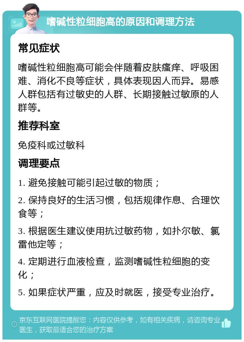 嗜碱性粒细胞高的原因和调理方法 常见症状 嗜碱性粒细胞高可能会伴随着皮肤瘙痒、呼吸困难、消化不良等症状，具体表现因人而异。易感人群包括有过敏史的人群、长期接触过敏原的人群等。 推荐科室 免疫科或过敏科 调理要点 1. 避免接触可能引起过敏的物质； 2. 保持良好的生活习惯，包括规律作息、合理饮食等； 3. 根据医生建议使用抗过敏药物，如扑尔敏、氯雷他定等； 4. 定期进行血液检查，监测嗜碱性粒细胞的变化； 5. 如果症状严重，应及时就医，接受专业治疗。