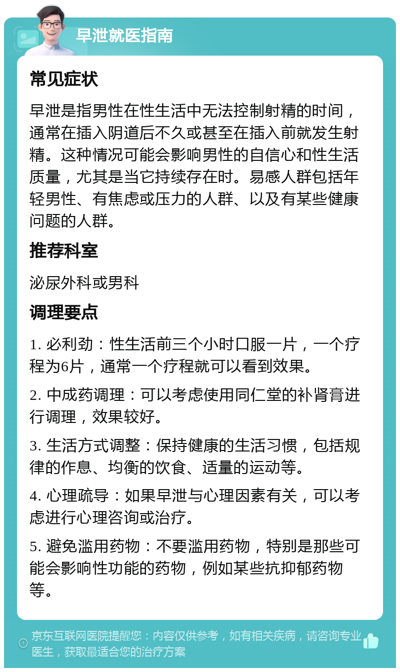 早泄就医指南 常见症状 早泄是指男性在性生活中无法控制射精的时间，通常在插入阴道后不久或甚至在插入前就发生射精。这种情况可能会影响男性的自信心和性生活质量，尤其是当它持续存在时。易感人群包括年轻男性、有焦虑或压力的人群、以及有某些健康问题的人群。 推荐科室 泌尿外科或男科 调理要点 1. 必利劲：性生活前三个小时口服一片，一个疗程为6片，通常一个疗程就可以看到效果。 2. 中成药调理：可以考虑使用同仁堂的补肾膏进行调理，效果较好。 3. 生活方式调整：保持健康的生活习惯，包括规律的作息、均衡的饮食、适量的运动等。 4. 心理疏导：如果早泄与心理因素有关，可以考虑进行心理咨询或治疗。 5. 避免滥用药物：不要滥用药物，特别是那些可能会影响性功能的药物，例如某些抗抑郁药物等。