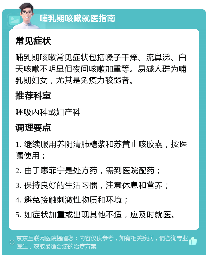 哺乳期咳嗽就医指南 常见症状 哺乳期咳嗽常见症状包括嗓子干痒、流鼻涕、白天咳嗽不明显但夜间咳嗽加重等。易感人群为哺乳期妇女，尤其是免疫力较弱者。 推荐科室 呼吸内科或妇产科 调理要点 1. 继续服用养阴清肺糖浆和苏黄止咳胶囊，按医嘱使用； 2. 由于惠菲宁是处方药，需到医院配药； 3. 保持良好的生活习惯，注意休息和营养； 4. 避免接触刺激性物质和环境； 5. 如症状加重或出现其他不适，应及时就医。