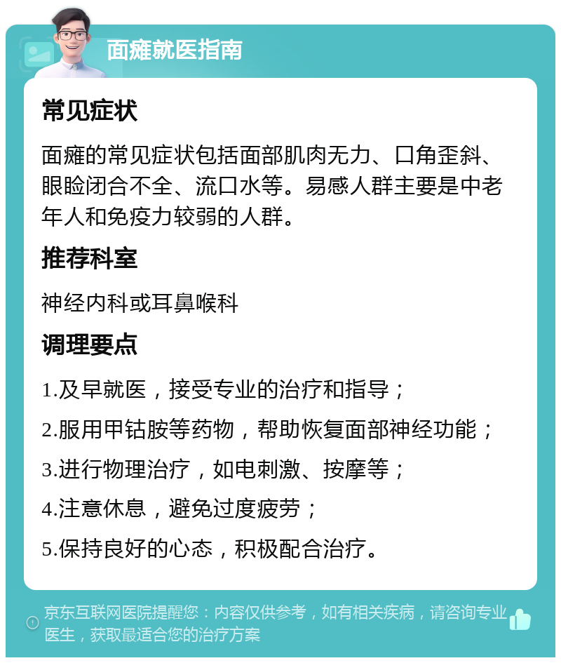 面瘫就医指南 常见症状 面瘫的常见症状包括面部肌肉无力、口角歪斜、眼睑闭合不全、流口水等。易感人群主要是中老年人和免疫力较弱的人群。 推荐科室 神经内科或耳鼻喉科 调理要点 1.及早就医，接受专业的治疗和指导； 2.服用甲钴胺等药物，帮助恢复面部神经功能； 3.进行物理治疗，如电刺激、按摩等； 4.注意休息，避免过度疲劳； 5.保持良好的心态，积极配合治疗。