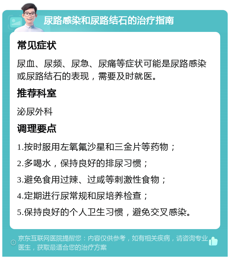 尿路感染和尿路结石的治疗指南 常见症状 尿血、尿频、尿急、尿痛等症状可能是尿路感染或尿路结石的表现，需要及时就医。 推荐科室 泌尿外科 调理要点 1.按时服用左氧氟沙星和三金片等药物； 2.多喝水，保持良好的排尿习惯； 3.避免食用过辣、过咸等刺激性食物； 4.定期进行尿常规和尿培养检查； 5.保持良好的个人卫生习惯，避免交叉感染。