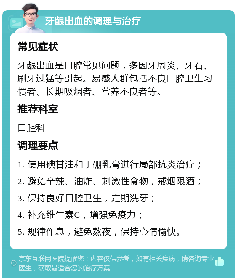 牙龈出血的调理与治疗 常见症状 牙龈出血是口腔常见问题，多因牙周炎、牙石、刷牙过猛等引起。易感人群包括不良口腔卫生习惯者、长期吸烟者、营养不良者等。 推荐科室 口腔科 调理要点 1. 使用碘甘油和丁硼乳膏进行局部抗炎治疗； 2. 避免辛辣、油炸、刺激性食物，戒烟限酒； 3. 保持良好口腔卫生，定期洗牙； 4. 补充维生素C，增强免疫力； 5. 规律作息，避免熬夜，保持心情愉快。