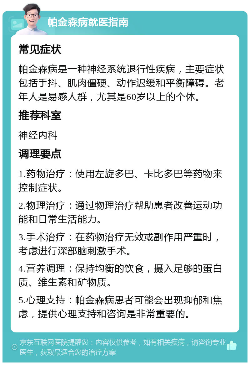 帕金森病就医指南 常见症状 帕金森病是一种神经系统退行性疾病，主要症状包括手抖、肌肉僵硬、动作迟缓和平衡障碍。老年人是易感人群，尤其是60岁以上的个体。 推荐科室 神经内科 调理要点 1.药物治疗：使用左旋多巴、卡比多巴等药物来控制症状。 2.物理治疗：通过物理治疗帮助患者改善运动功能和日常生活能力。 3.手术治疗：在药物治疗无效或副作用严重时，考虑进行深部脑刺激手术。 4.营养调理：保持均衡的饮食，摄入足够的蛋白质、维生素和矿物质。 5.心理支持：帕金森病患者可能会出现抑郁和焦虑，提供心理支持和咨询是非常重要的。