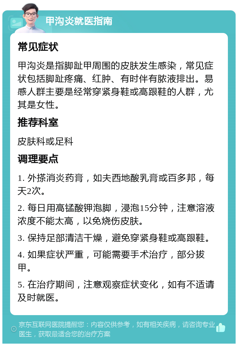 甲沟炎就医指南 常见症状 甲沟炎是指脚趾甲周围的皮肤发生感染，常见症状包括脚趾疼痛、红肿、有时伴有脓液排出。易感人群主要是经常穿紧身鞋或高跟鞋的人群，尤其是女性。 推荐科室 皮肤科或足科 调理要点 1. 外搽消炎药膏，如夫西地酸乳膏或百多邦，每天2次。 2. 每日用高锰酸钾泡脚，浸泡15分钟，注意溶液浓度不能太高，以免烧伤皮肤。 3. 保持足部清洁干燥，避免穿紧身鞋或高跟鞋。 4. 如果症状严重，可能需要手术治疗，部分拔甲。 5. 在治疗期间，注意观察症状变化，如有不适请及时就医。