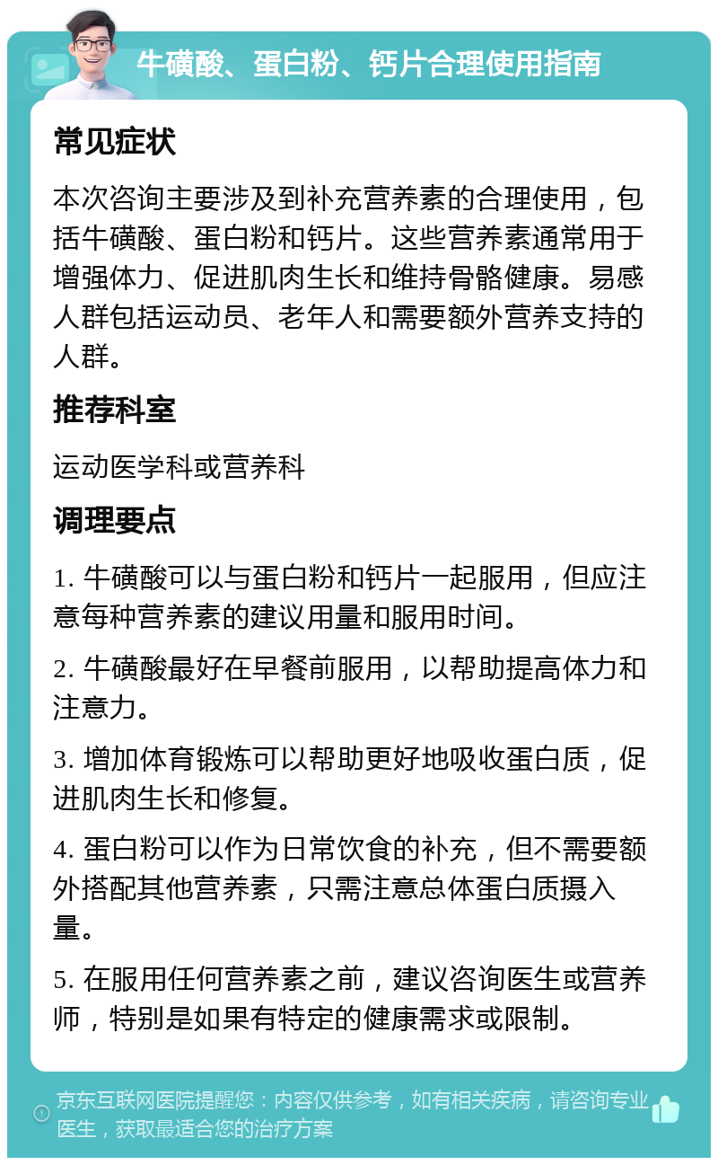 牛磺酸、蛋白粉、钙片合理使用指南 常见症状 本次咨询主要涉及到补充营养素的合理使用，包括牛磺酸、蛋白粉和钙片。这些营养素通常用于增强体力、促进肌肉生长和维持骨骼健康。易感人群包括运动员、老年人和需要额外营养支持的人群。 推荐科室 运动医学科或营养科 调理要点 1. 牛磺酸可以与蛋白粉和钙片一起服用，但应注意每种营养素的建议用量和服用时间。 2. 牛磺酸最好在早餐前服用，以帮助提高体力和注意力。 3. 增加体育锻炼可以帮助更好地吸收蛋白质，促进肌肉生长和修复。 4. 蛋白粉可以作为日常饮食的补充，但不需要额外搭配其他营养素，只需注意总体蛋白质摄入量。 5. 在服用任何营养素之前，建议咨询医生或营养师，特别是如果有特定的健康需求或限制。