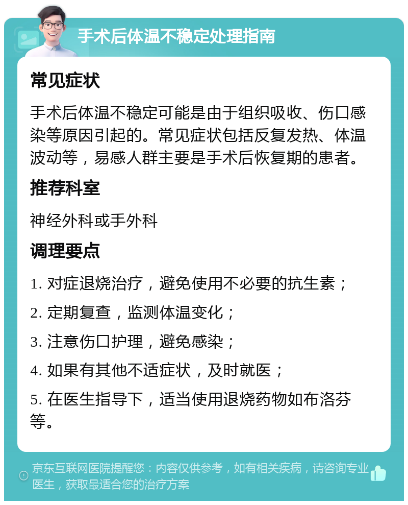 手术后体温不稳定处理指南 常见症状 手术后体温不稳定可能是由于组织吸收、伤口感染等原因引起的。常见症状包括反复发热、体温波动等，易感人群主要是手术后恢复期的患者。 推荐科室 神经外科或手外科 调理要点 1. 对症退烧治疗，避免使用不必要的抗生素； 2. 定期复查，监测体温变化； 3. 注意伤口护理，避免感染； 4. 如果有其他不适症状，及时就医； 5. 在医生指导下，适当使用退烧药物如布洛芬等。