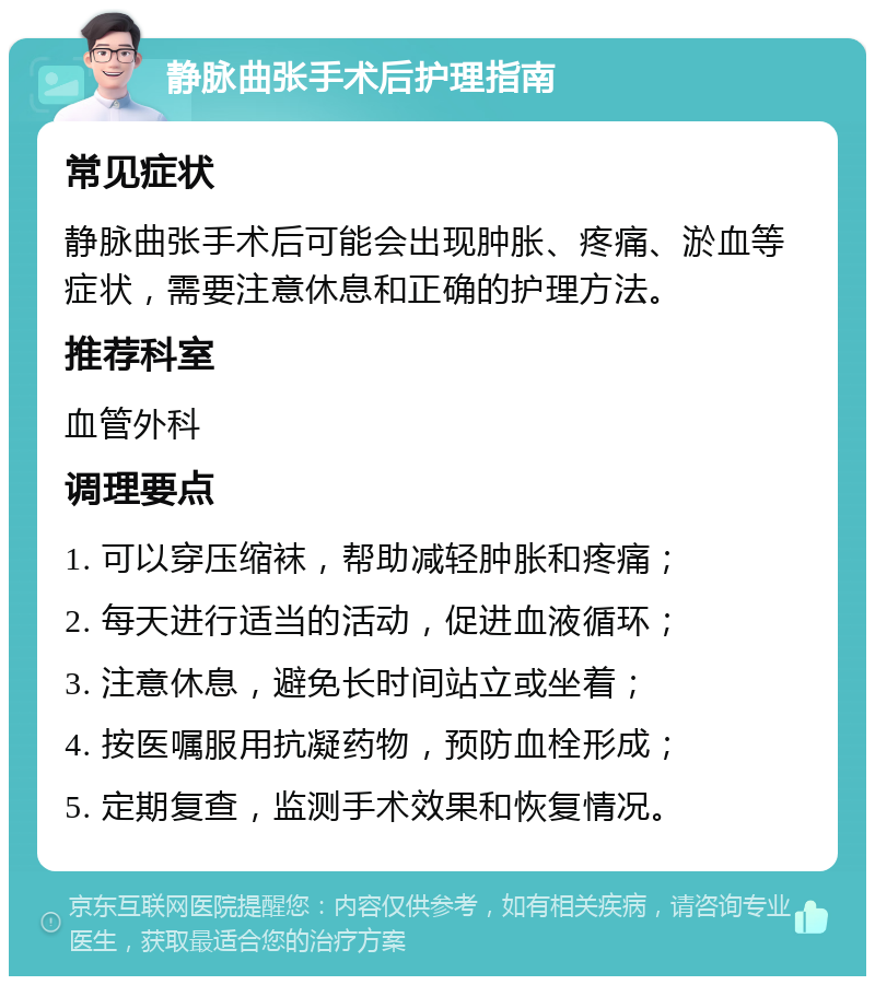 静脉曲张手术后护理指南 常见症状 静脉曲张手术后可能会出现肿胀、疼痛、淤血等症状，需要注意休息和正确的护理方法。 推荐科室 血管外科 调理要点 1. 可以穿压缩袜，帮助减轻肿胀和疼痛； 2. 每天进行适当的活动，促进血液循环； 3. 注意休息，避免长时间站立或坐着； 4. 按医嘱服用抗凝药物，预防血栓形成； 5. 定期复查，监测手术效果和恢复情况。