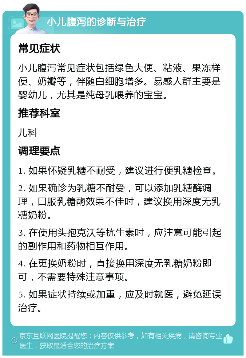 小儿腹泻的诊断与治疗 常见症状 小儿腹泻常见症状包括绿色大便、粘液、果冻样便、奶瓣等，伴随白细胞增多。易感人群主要是婴幼儿，尤其是纯母乳喂养的宝宝。 推荐科室 儿科 调理要点 1. 如果怀疑乳糖不耐受，建议进行便乳糖检查。 2. 如果确诊为乳糖不耐受，可以添加乳糖酶调理，口服乳糖酶效果不佳时，建议换用深度无乳糖奶粉。 3. 在使用头孢克沃等抗生素时，应注意可能引起的副作用和药物相互作用。 4. 在更换奶粉时，直接换用深度无乳糖奶粉即可，不需要特殊注意事项。 5. 如果症状持续或加重，应及时就医，避免延误治疗。