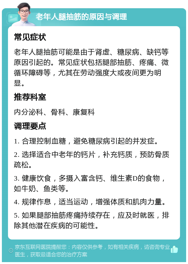 老年人腿抽筋的原因与调理 常见症状 老年人腿抽筋可能是由于肾虚、糖尿病、缺钙等原因引起的。常见症状包括腿部抽筋、疼痛、微循环障碍等，尤其在劳动强度大或夜间更为明显。 推荐科室 内分泌科、骨科、康复科 调理要点 1. 合理控制血糖，避免糖尿病引起的并发症。 2. 选择适合中老年的钙片，补充钙质，预防骨质疏松。 3. 健康饮食，多摄入富含钙、维生素D的食物，如牛奶、鱼类等。 4. 规律作息，适当运动，增强体质和肌肉力量。 5. 如果腿部抽筋疼痛持续存在，应及时就医，排除其他潜在疾病的可能性。