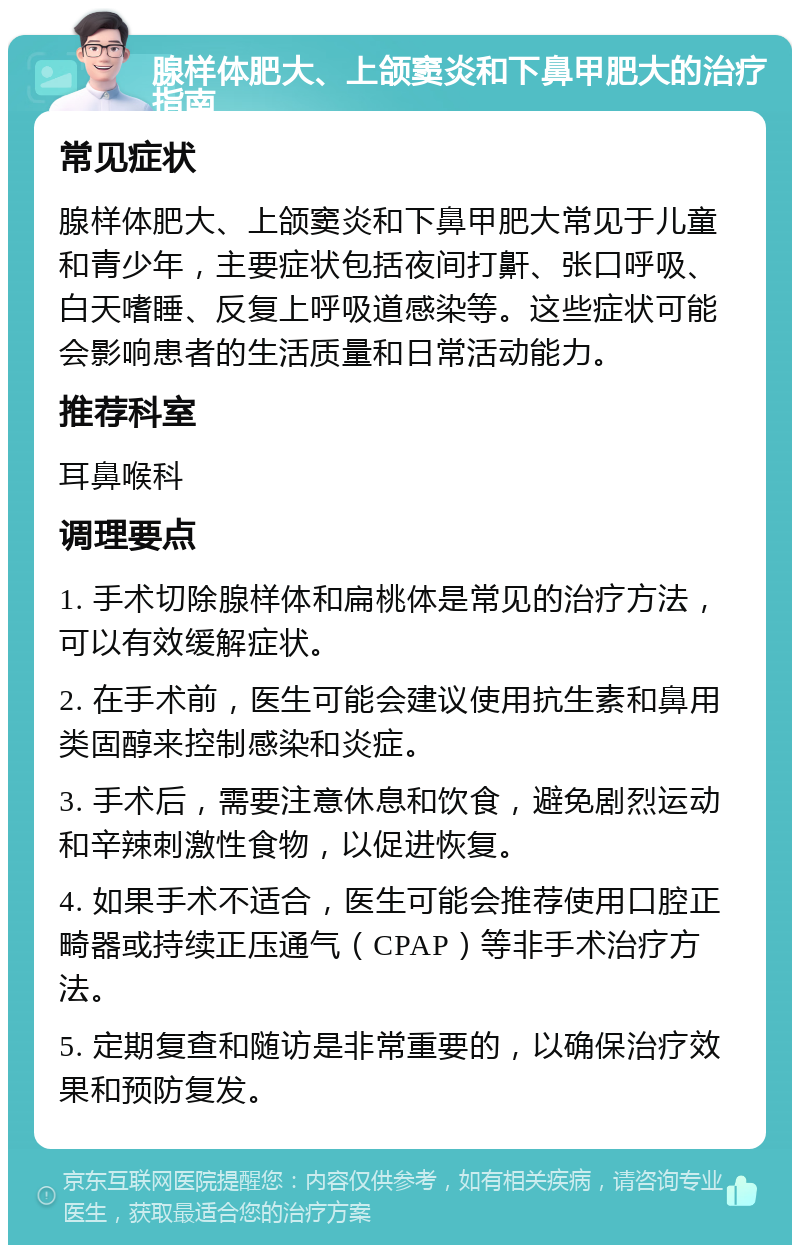 腺样体肥大、上颌窦炎和下鼻甲肥大的治疗指南 常见症状 腺样体肥大、上颌窦炎和下鼻甲肥大常见于儿童和青少年，主要症状包括夜间打鼾、张口呼吸、白天嗜睡、反复上呼吸道感染等。这些症状可能会影响患者的生活质量和日常活动能力。 推荐科室 耳鼻喉科 调理要点 1. 手术切除腺样体和扁桃体是常见的治疗方法，可以有效缓解症状。 2. 在手术前，医生可能会建议使用抗生素和鼻用类固醇来控制感染和炎症。 3. 手术后，需要注意休息和饮食，避免剧烈运动和辛辣刺激性食物，以促进恢复。 4. 如果手术不适合，医生可能会推荐使用口腔正畸器或持续正压通气（CPAP）等非手术治疗方法。 5. 定期复查和随访是非常重要的，以确保治疗效果和预防复发。