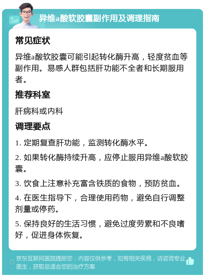 异维a酸软胶囊副作用及调理指南 常见症状 异维a酸软胶囊可能引起转化酶升高，轻度贫血等副作用。易感人群包括肝功能不全者和长期服用者。 推荐科室 肝病科或内科 调理要点 1. 定期复查肝功能，监测转化酶水平。 2. 如果转化酶持续升高，应停止服用异维a酸软胶囊。 3. 饮食上注意补充富含铁质的食物，预防贫血。 4. 在医生指导下，合理使用药物，避免自行调整剂量或停药。 5. 保持良好的生活习惯，避免过度劳累和不良嗜好，促进身体恢复。