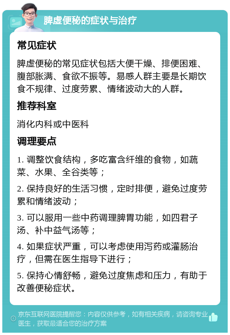 脾虚便秘的症状与治疗 常见症状 脾虚便秘的常见症状包括大便干燥、排便困难、腹部胀满、食欲不振等。易感人群主要是长期饮食不规律、过度劳累、情绪波动大的人群。 推荐科室 消化内科或中医科 调理要点 1. 调整饮食结构，多吃富含纤维的食物，如蔬菜、水果、全谷类等； 2. 保持良好的生活习惯，定时排便，避免过度劳累和情绪波动； 3. 可以服用一些中药调理脾胃功能，如四君子汤、补中益气汤等； 4. 如果症状严重，可以考虑使用泻药或灌肠治疗，但需在医生指导下进行； 5. 保持心情舒畅，避免过度焦虑和压力，有助于改善便秘症状。