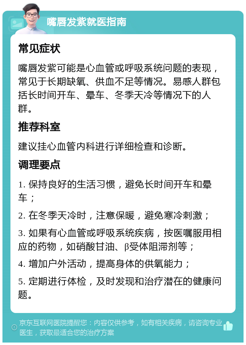 嘴唇发紫就医指南 常见症状 嘴唇发紫可能是心血管或呼吸系统问题的表现，常见于长期缺氧、供血不足等情况。易感人群包括长时间开车、晕车、冬季天冷等情况下的人群。 推荐科室 建议挂心血管内科进行详细检查和诊断。 调理要点 1. 保持良好的生活习惯，避免长时间开车和晕车； 2. 在冬季天冷时，注意保暖，避免寒冷刺激； 3. 如果有心血管或呼吸系统疾病，按医嘱服用相应的药物，如硝酸甘油、β受体阻滞剂等； 4. 增加户外活动，提高身体的供氧能力； 5. 定期进行体检，及时发现和治疗潜在的健康问题。