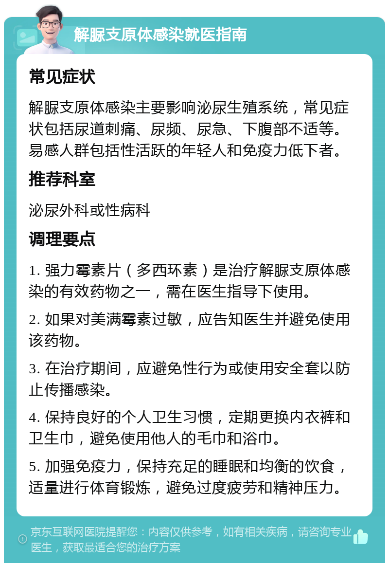 解脲支原体感染就医指南 常见症状 解脲支原体感染主要影响泌尿生殖系统，常见症状包括尿道刺痛、尿频、尿急、下腹部不适等。易感人群包括性活跃的年轻人和免疫力低下者。 推荐科室 泌尿外科或性病科 调理要点 1. 强力霉素片（多西环素）是治疗解脲支原体感染的有效药物之一，需在医生指导下使用。 2. 如果对美满霉素过敏，应告知医生并避免使用该药物。 3. 在治疗期间，应避免性行为或使用安全套以防止传播感染。 4. 保持良好的个人卫生习惯，定期更换内衣裤和卫生巾，避免使用他人的毛巾和浴巾。 5. 加强免疫力，保持充足的睡眠和均衡的饮食，适量进行体育锻炼，避免过度疲劳和精神压力。