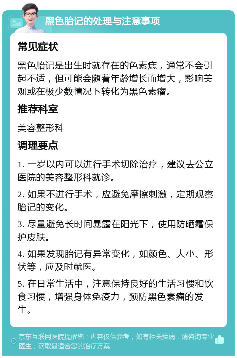 黑色胎记的处理与注意事项 常见症状 黑色胎记是出生时就存在的色素痣，通常不会引起不适，但可能会随着年龄增长而增大，影响美观或在极少数情况下转化为黑色素瘤。 推荐科室 美容整形科 调理要点 1. 一岁以内可以进行手术切除治疗，建议去公立医院的美容整形科就诊。 2. 如果不进行手术，应避免摩擦刺激，定期观察胎记的变化。 3. 尽量避免长时间暴露在阳光下，使用防晒霜保护皮肤。 4. 如果发现胎记有异常变化，如颜色、大小、形状等，应及时就医。 5. 在日常生活中，注意保持良好的生活习惯和饮食习惯，增强身体免疫力，预防黑色素瘤的发生。