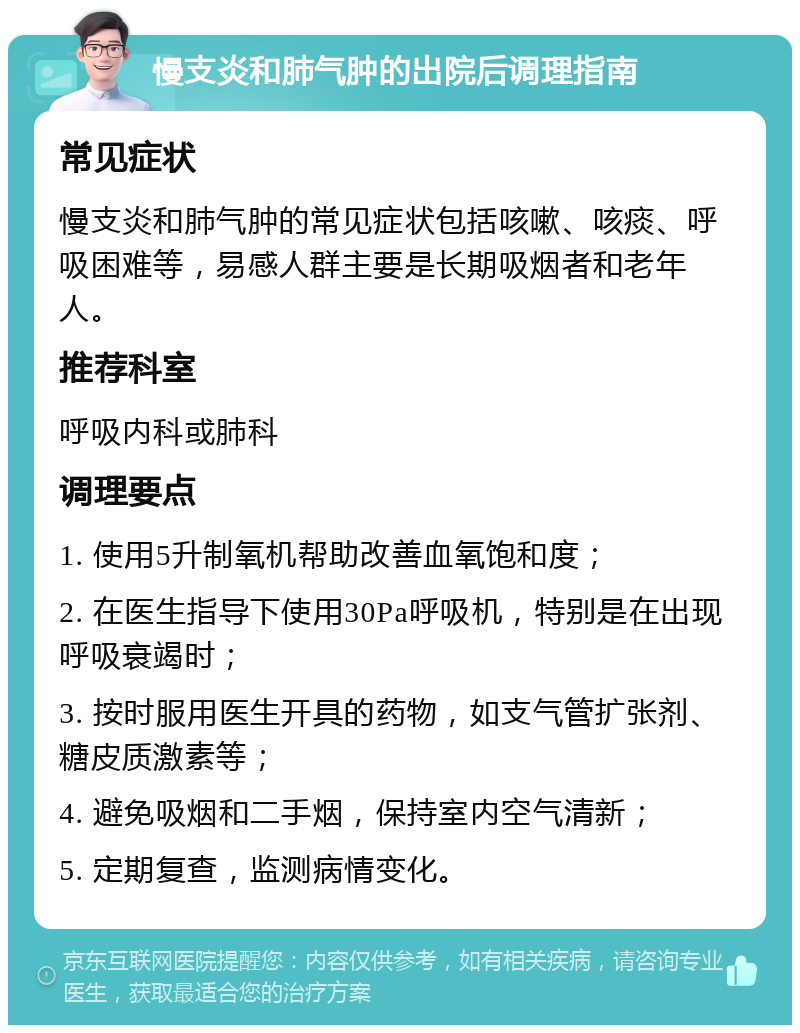 慢支炎和肺气肿的出院后调理指南 常见症状 慢支炎和肺气肿的常见症状包括咳嗽、咳痰、呼吸困难等，易感人群主要是长期吸烟者和老年人。 推荐科室 呼吸内科或肺科 调理要点 1. 使用5升制氧机帮助改善血氧饱和度； 2. 在医生指导下使用30Pa呼吸机，特别是在出现呼吸衰竭时； 3. 按时服用医生开具的药物，如支气管扩张剂、糖皮质激素等； 4. 避免吸烟和二手烟，保持室内空气清新； 5. 定期复查，监测病情变化。