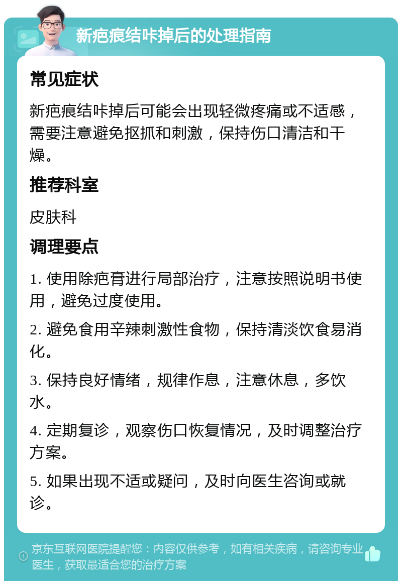 新疤痕结咔掉后的处理指南 常见症状 新疤痕结咔掉后可能会出现轻微疼痛或不适感，需要注意避免抠抓和刺激，保持伤口清洁和干燥。 推荐科室 皮肤科 调理要点 1. 使用除疤膏进行局部治疗，注意按照说明书使用，避免过度使用。 2. 避免食用辛辣刺激性食物，保持清淡饮食易消化。 3. 保持良好情绪，规律作息，注意休息，多饮水。 4. 定期复诊，观察伤口恢复情况，及时调整治疗方案。 5. 如果出现不适或疑问，及时向医生咨询或就诊。