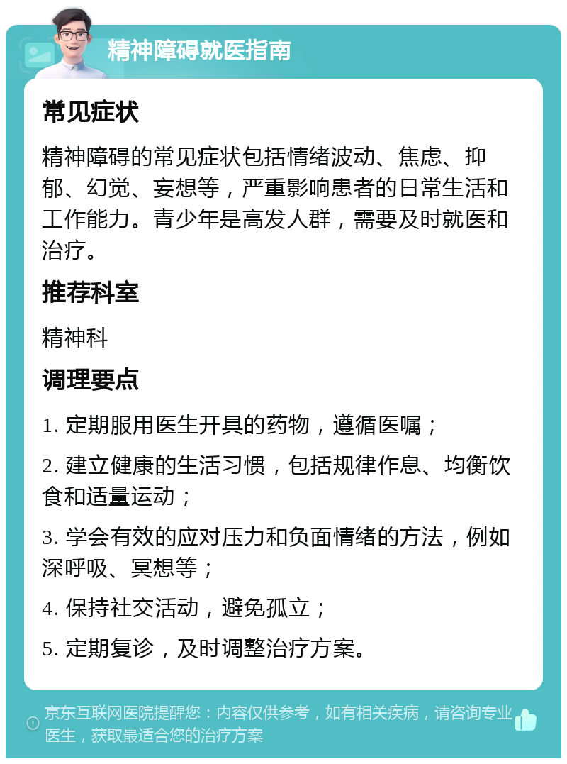 精神障碍就医指南 常见症状 精神障碍的常见症状包括情绪波动、焦虑、抑郁、幻觉、妄想等，严重影响患者的日常生活和工作能力。青少年是高发人群，需要及时就医和治疗。 推荐科室 精神科 调理要点 1. 定期服用医生开具的药物，遵循医嘱； 2. 建立健康的生活习惯，包括规律作息、均衡饮食和适量运动； 3. 学会有效的应对压力和负面情绪的方法，例如深呼吸、冥想等； 4. 保持社交活动，避免孤立； 5. 定期复诊，及时调整治疗方案。