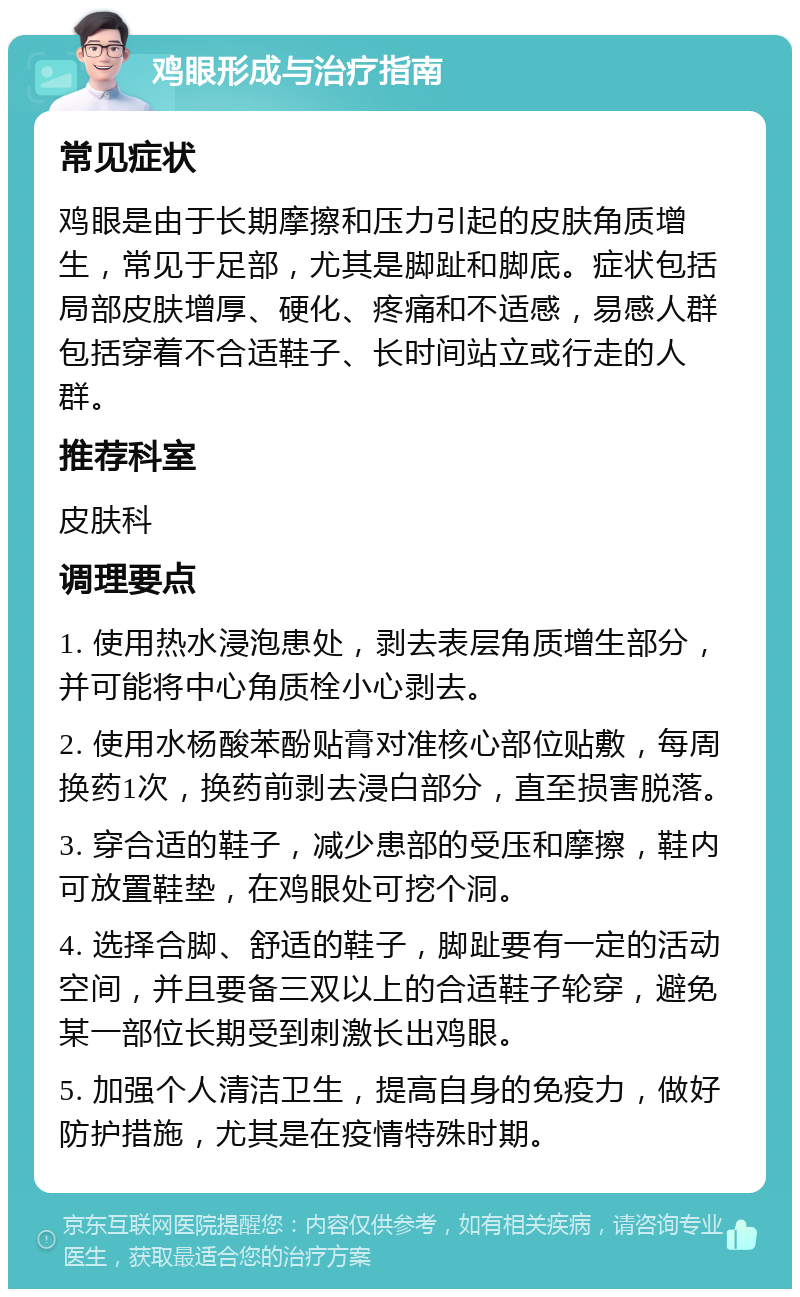 鸡眼形成与治疗指南 常见症状 鸡眼是由于长期摩擦和压力引起的皮肤角质增生，常见于足部，尤其是脚趾和脚底。症状包括局部皮肤增厚、硬化、疼痛和不适感，易感人群包括穿着不合适鞋子、长时间站立或行走的人群。 推荐科室 皮肤科 调理要点 1. 使用热水浸泡患处，剥去表层角质增生部分，并可能将中心角质栓小心剥去。 2. 使用水杨酸苯酚贴膏对准核心部位贴敷，每周换药1次，换药前剥去浸白部分，直至损害脱落。 3. 穿合适的鞋子，减少患部的受压和摩擦，鞋内可放置鞋垫，在鸡眼处可挖个洞。 4. 选择合脚、舒适的鞋子，脚趾要有一定的活动空间，并且要备三双以上的合适鞋子轮穿，避免某一部位长期受到刺激长出鸡眼。 5. 加强个人清洁卫生，提高自身的免疫力，做好防护措施，尤其是在疫情特殊时期。