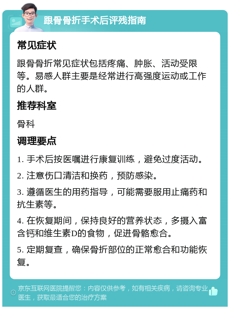 跟骨骨折手术后评残指南 常见症状 跟骨骨折常见症状包括疼痛、肿胀、活动受限等。易感人群主要是经常进行高强度运动或工作的人群。 推荐科室 骨科 调理要点 1. 手术后按医嘱进行康复训练，避免过度活动。 2. 注意伤口清洁和换药，预防感染。 3. 遵循医生的用药指导，可能需要服用止痛药和抗生素等。 4. 在恢复期间，保持良好的营养状态，多摄入富含钙和维生素D的食物，促进骨骼愈合。 5. 定期复查，确保骨折部位的正常愈合和功能恢复。