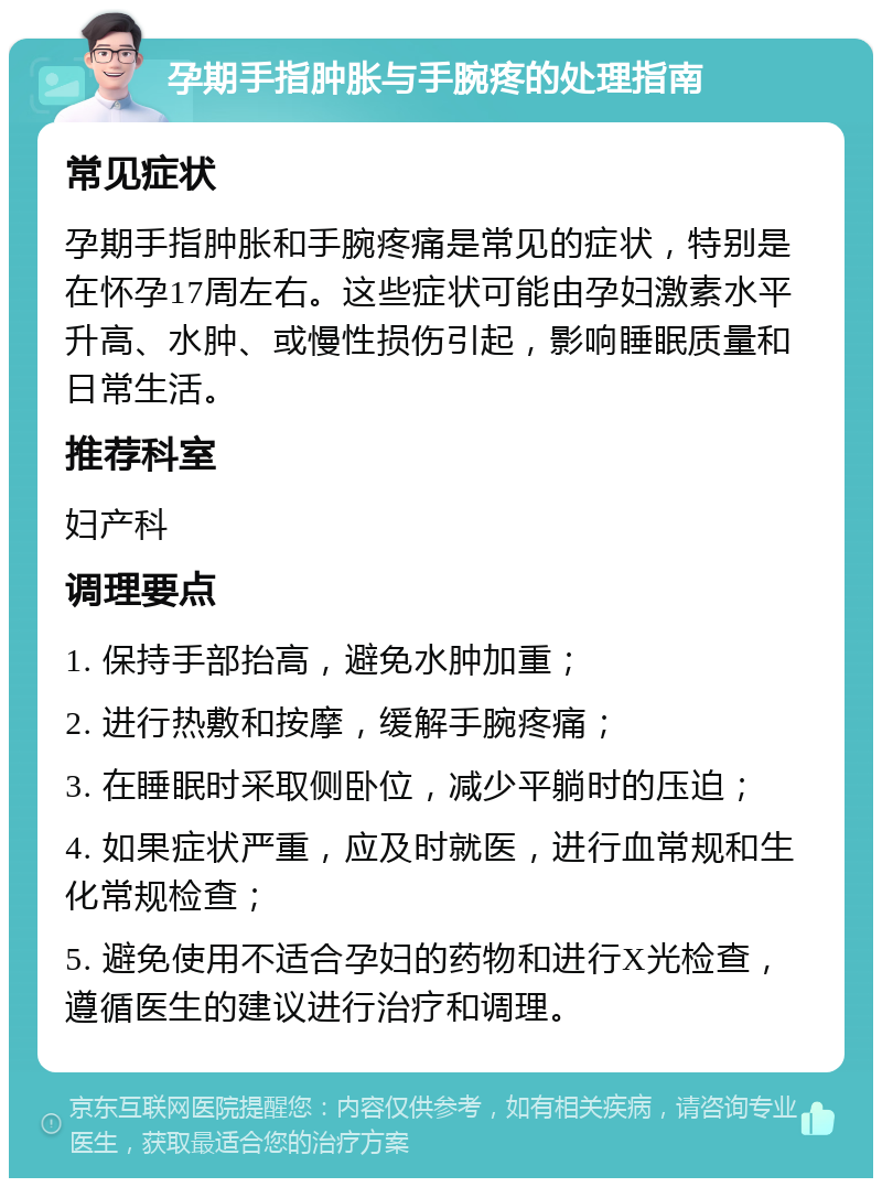 孕期手指肿胀与手腕疼的处理指南 常见症状 孕期手指肿胀和手腕疼痛是常见的症状，特别是在怀孕17周左右。这些症状可能由孕妇激素水平升高、水肿、或慢性损伤引起，影响睡眠质量和日常生活。 推荐科室 妇产科 调理要点 1. 保持手部抬高，避免水肿加重； 2. 进行热敷和按摩，缓解手腕疼痛； 3. 在睡眠时采取侧卧位，减少平躺时的压迫； 4. 如果症状严重，应及时就医，进行血常规和生化常规检查； 5. 避免使用不适合孕妇的药物和进行X光检查，遵循医生的建议进行治疗和调理。