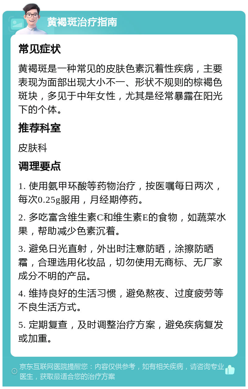 黄褐斑治疗指南 常见症状 黄褐斑是一种常见的皮肤色素沉着性疾病，主要表现为面部出现大小不一、形状不规则的棕褐色斑块，多见于中年女性，尤其是经常暴露在阳光下的个体。 推荐科室 皮肤科 调理要点 1. 使用氨甲环酸等药物治疗，按医嘱每日两次，每次0.25g服用，月经期停药。 2. 多吃富含维生素C和维生素E的食物，如蔬菜水果，帮助减少色素沉着。 3. 避免日光直射，外出时注意防晒，涂擦防晒霜，合理选用化妆品，切勿使用无商标、无厂家成分不明的产品。 4. 维持良好的生活习惯，避免熬夜、过度疲劳等不良生活方式。 5. 定期复查，及时调整治疗方案，避免疾病复发或加重。