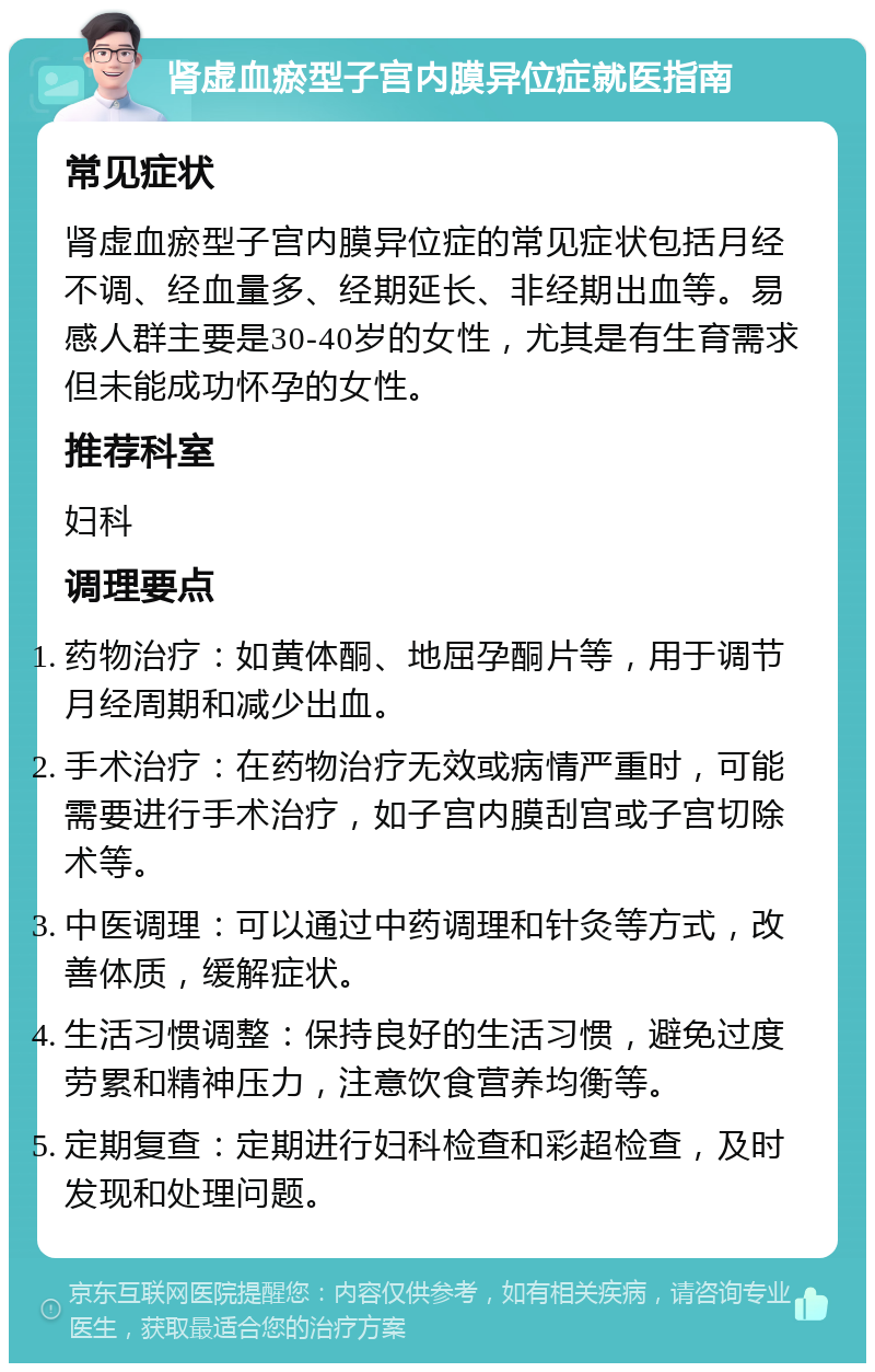 肾虚血瘀型子宫内膜异位症就医指南 常见症状 肾虚血瘀型子宫内膜异位症的常见症状包括月经不调、经血量多、经期延长、非经期出血等。易感人群主要是30-40岁的女性，尤其是有生育需求但未能成功怀孕的女性。 推荐科室 妇科 调理要点 药物治疗：如黄体酮、地屈孕酮片等，用于调节月经周期和减少出血。 手术治疗：在药物治疗无效或病情严重时，可能需要进行手术治疗，如子宫内膜刮宫或子宫切除术等。 中医调理：可以通过中药调理和针灸等方式，改善体质，缓解症状。 生活习惯调整：保持良好的生活习惯，避免过度劳累和精神压力，注意饮食营养均衡等。 定期复查：定期进行妇科检查和彩超检查，及时发现和处理问题。