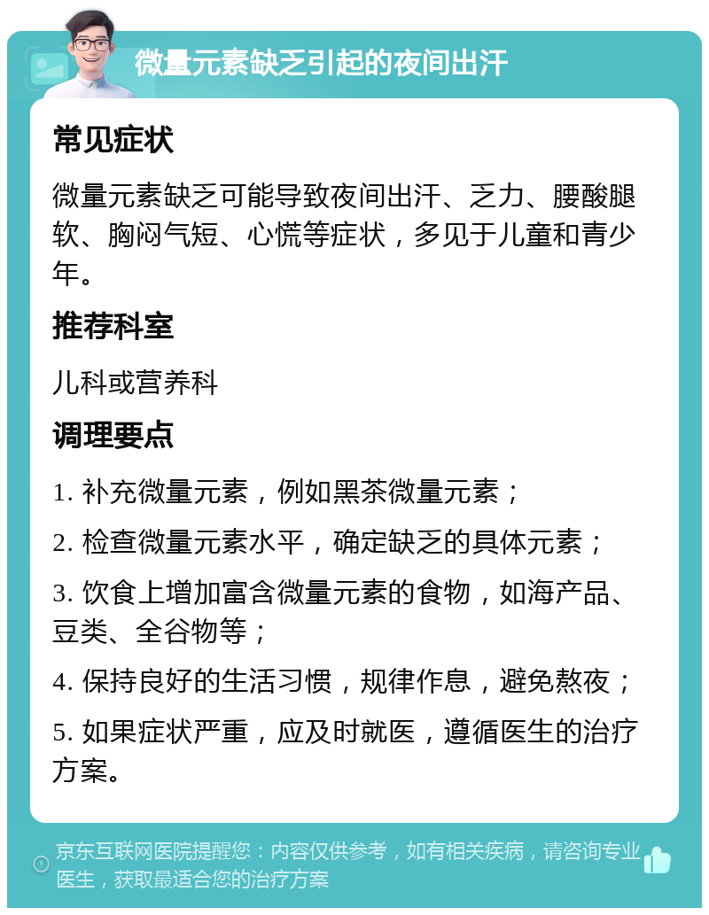 微量元素缺乏引起的夜间出汗 常见症状 微量元素缺乏可能导致夜间出汗、乏力、腰酸腿软、胸闷气短、心慌等症状，多见于儿童和青少年。 推荐科室 儿科或营养科 调理要点 1. 补充微量元素，例如黑茶微量元素； 2. 检查微量元素水平，确定缺乏的具体元素； 3. 饮食上增加富含微量元素的食物，如海产品、豆类、全谷物等； 4. 保持良好的生活习惯，规律作息，避免熬夜； 5. 如果症状严重，应及时就医，遵循医生的治疗方案。