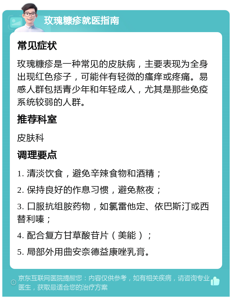 玫瑰糠疹就医指南 常见症状 玫瑰糠疹是一种常见的皮肤病，主要表现为全身出现红色疹子，可能伴有轻微的瘙痒或疼痛。易感人群包括青少年和年轻成人，尤其是那些免疫系统较弱的人群。 推荐科室 皮肤科 调理要点 1. 清淡饮食，避免辛辣食物和酒精； 2. 保持良好的作息习惯，避免熬夜； 3. 口服抗组胺药物，如氯雷他定、依巴斯汀或西替利嗪； 4. 配合复方甘草酸苷片（美能）； 5. 局部外用曲安奈德益康唑乳膏。