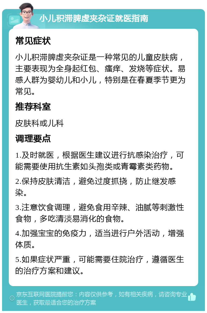 小儿积滞脾虚夹杂证就医指南 常见症状 小儿积滞脾虚夹杂证是一种常见的儿童皮肤病，主要表现为全身起红包、瘙痒、发烧等症状。易感人群为婴幼儿和小儿，特别是在春夏季节更为常见。 推荐科室 皮肤科或儿科 调理要点 1.及时就医，根据医生建议进行抗感染治疗，可能需要使用抗生素如头孢类或青霉素类药物。 2.保持皮肤清洁，避免过度抓挠，防止继发感染。 3.注意饮食调理，避免食用辛辣、油腻等刺激性食物，多吃清淡易消化的食物。 4.加强宝宝的免疫力，适当进行户外活动，增强体质。 5.如果症状严重，可能需要住院治疗，遵循医生的治疗方案和建议。