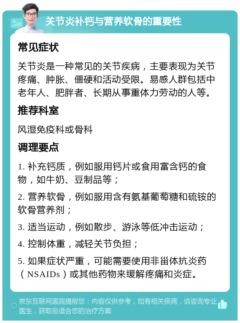 关节炎补钙与营养软骨的重要性 常见症状 关节炎是一种常见的关节疾病，主要表现为关节疼痛、肿胀、僵硬和活动受限。易感人群包括中老年人、肥胖者、长期从事重体力劳动的人等。 推荐科室 风湿免疫科或骨科 调理要点 1. 补充钙质，例如服用钙片或食用富含钙的食物，如牛奶、豆制品等； 2. 营养软骨，例如服用含有氨基葡萄糖和硫铵的软骨营养剂； 3. 适当运动，例如散步、游泳等低冲击运动； 4. 控制体重，减轻关节负担； 5. 如果症状严重，可能需要使用非甾体抗炎药（NSAIDs）或其他药物来缓解疼痛和炎症。