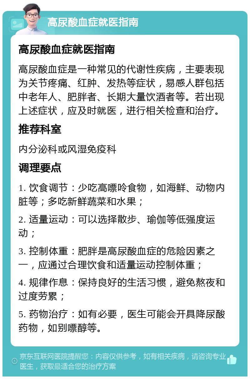 高尿酸血症就医指南 高尿酸血症就医指南 高尿酸血症是一种常见的代谢性疾病，主要表现为关节疼痛、红肿、发热等症状，易感人群包括中老年人、肥胖者、长期大量饮酒者等。若出现上述症状，应及时就医，进行相关检查和治疗。 推荐科室 内分泌科或风湿免疫科 调理要点 1. 饮食调节：少吃高嘌呤食物，如海鲜、动物内脏等；多吃新鲜蔬菜和水果； 2. 适量运动：可以选择散步、瑜伽等低强度运动； 3. 控制体重：肥胖是高尿酸血症的危险因素之一，应通过合理饮食和适量运动控制体重； 4. 规律作息：保持良好的生活习惯，避免熬夜和过度劳累； 5. 药物治疗：如有必要，医生可能会开具降尿酸药物，如别嘌醇等。