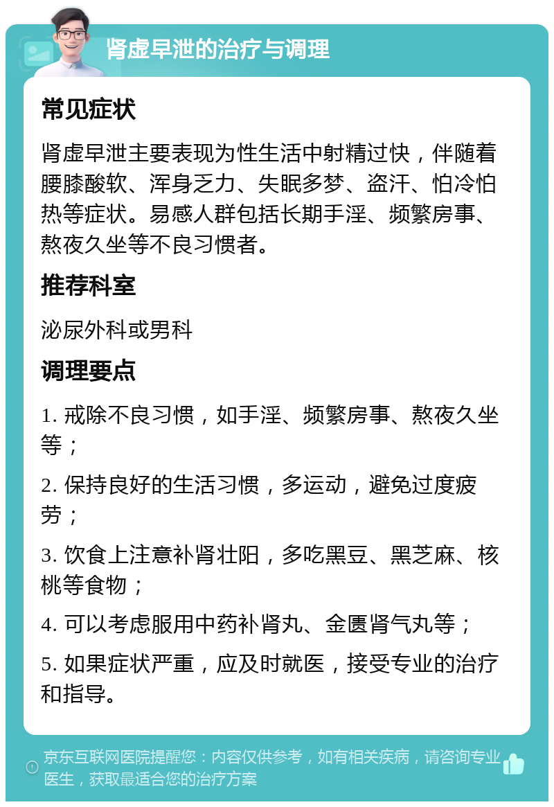 肾虚早泄的治疗与调理 常见症状 肾虚早泄主要表现为性生活中射精过快，伴随着腰膝酸软、浑身乏力、失眠多梦、盗汗、怕冷怕热等症状。易感人群包括长期手淫、频繁房事、熬夜久坐等不良习惯者。 推荐科室 泌尿外科或男科 调理要点 1. 戒除不良习惯，如手淫、频繁房事、熬夜久坐等； 2. 保持良好的生活习惯，多运动，避免过度疲劳； 3. 饮食上注意补肾壮阳，多吃黑豆、黑芝麻、核桃等食物； 4. 可以考虑服用中药补肾丸、金匮肾气丸等； 5. 如果症状严重，应及时就医，接受专业的治疗和指导。