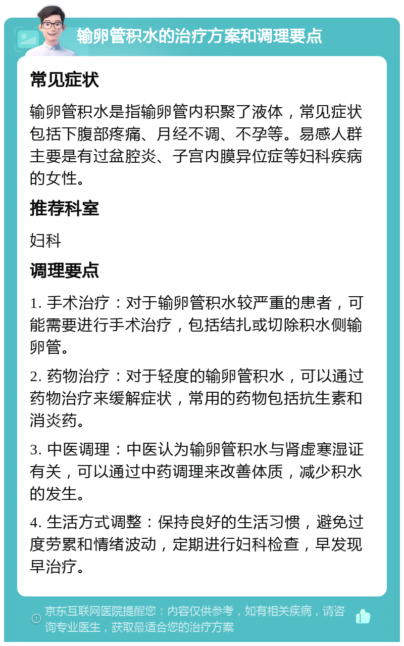 输卵管积水的治疗方案和调理要点 常见症状 输卵管积水是指输卵管内积聚了液体，常见症状包括下腹部疼痛、月经不调、不孕等。易感人群主要是有过盆腔炎、子宫内膜异位症等妇科疾病的女性。 推荐科室 妇科 调理要点 1. 手术治疗：对于输卵管积水较严重的患者，可能需要进行手术治疗，包括结扎或切除积水侧输卵管。 2. 药物治疗：对于轻度的输卵管积水，可以通过药物治疗来缓解症状，常用的药物包括抗生素和消炎药。 3. 中医调理：中医认为输卵管积水与肾虚寒湿证有关，可以通过中药调理来改善体质，减少积水的发生。 4. 生活方式调整：保持良好的生活习惯，避免过度劳累和情绪波动，定期进行妇科检查，早发现早治疗。